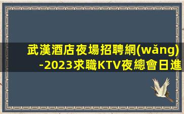 武漢酒店夜場招聘網(wǎng)-2023求職KTV夜總會日進(jìn)前進(jìn)