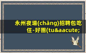 永州夜場(chǎng)招聘包吃住-好團(tuán)隊(duì)好起點(diǎn)報(bào)銷往返車票