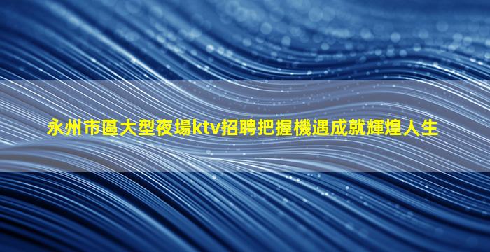 永州市區大型夜場ktv招聘把握機遇成就輝煌人生