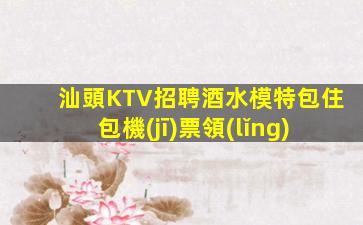 汕頭KTV招聘酒水模特包住包機(jī)票領(lǐng)