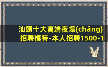 汕頭十大高端夜場(chǎng)招聘模特-本人招聘1500-1800模特親自
