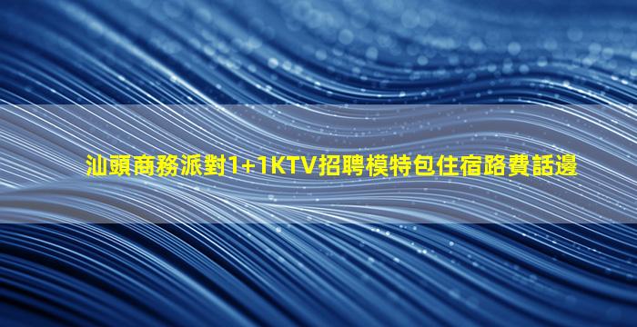 汕頭商務派對1+1KTV招聘模特包住宿路費話邊