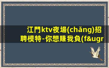 江門ktv夜場(chǎng)招聘模特-你想賺我負(fù)責(zé)帶隊(duì)