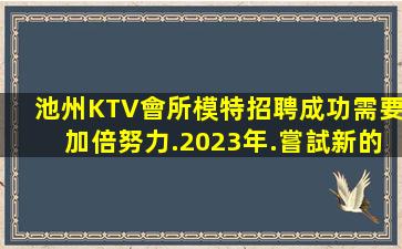 池州KTV會所模特招聘成功需要加倍努力.2023年.嘗試新的