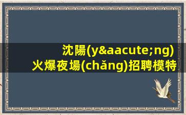 沈陽(yáng)火爆夜場(chǎng)招聘模特-本人招聘親自帶