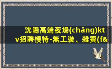 沈陽高端夜場(chǎng)ktv招聘模特-無工裝、雜費(fèi)