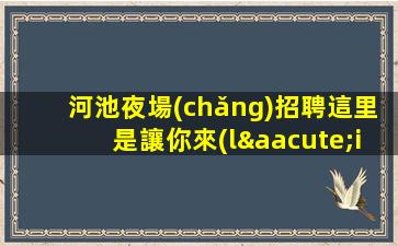 河池夜場(chǎng)招聘這里是讓你來(lái)了不想離開的地方