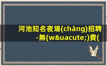 河池知名夜場(chǎng)招聘-無(wú)費(fèi)用靠譜