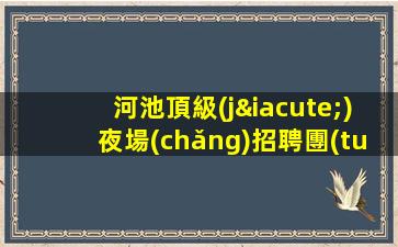 河池頂級(jí)夜場(chǎng)招聘團(tuán)隊(duì)聯(lián)盟無(wú)業(yè)績(jī)要求