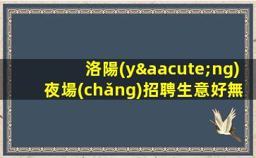 洛陽(yáng)夜場(chǎng)招聘生意好無酒水訂房任務(wù)最自由洛陽(yáng)