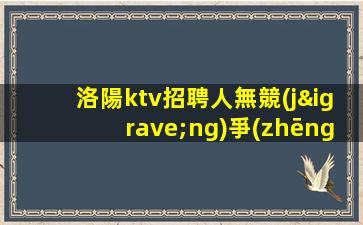 洛陽ktv招聘人無競(jìng)爭(zhēng)穩(wěn)定包住宿洛陽