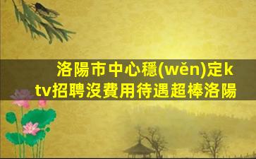 洛陽市中心穩(wěn)定ktv招聘沒費用待遇超棒洛陽