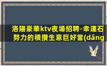 洛陽豪華ktv夜場招聘-幸運石努力的積攢生意巨好當(dāng)天結(jié)