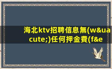 海北ktv招聘信息無(wú)任何押金費(fèi)用
