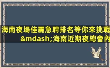 海南夜場佳麗急聘排名等你來挑戰—海南近期夜總會內部招聘團隊長期招聘模特女孩