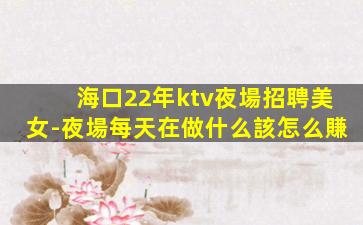 海口22年ktv夜場招聘美女-夜場每天在做什么該怎么賺