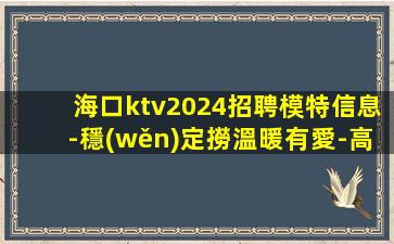 海口ktv2024招聘模特信息-穩(wěn)定撈溫暖有愛-高端夜總會誠