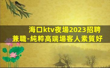 海口ktv夜場2023招聘兼職-純粹高端場客人素質好