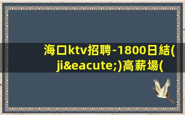 海口ktv招聘-1800日結(jié)高薪場(chǎng)每天上2個(gè)班