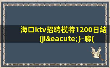 海口ktv招聘模特1200日結(jié)-聯(lián)系我不要再等