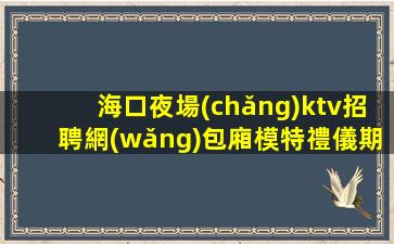 海口夜場(chǎng)ktv招聘網(wǎng)包廂模特禮儀期待您的加入