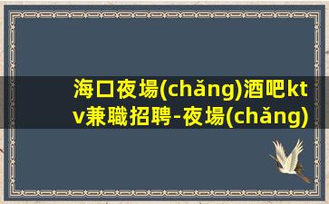 海口夜場(chǎng)酒吧ktv兼職招聘-夜場(chǎng)求職必看（可兼職）