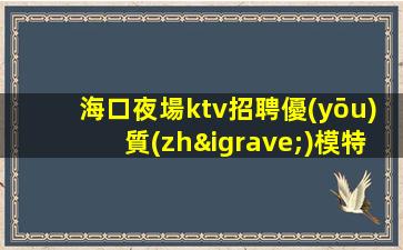 海口夜場ktv招聘優(yōu)質(zhì)模特-素場日結(jié)無任務(wù)