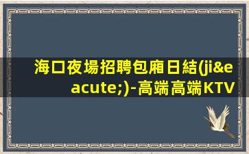 海口夜場招聘包廂日結(jié)-高端高端KTV招聘信息