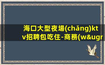 海口大型夜場(chǎng)ktv招聘包吃住-商務(wù)KTV必看的信息