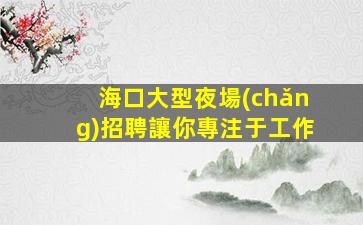 海口大型夜場(chǎng)招聘讓你專注于工作