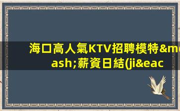 海口高人氣KTV招聘模特—薪資日結(jié)不拖欠缺人
