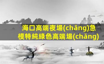 海口高端夜場(chǎng)急模特純綠色高端場(chǎng)