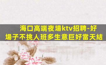 海口高端夜場ktv招聘-好場子不挑人班多生意巨好當天結