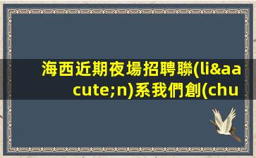 海西近期夜場招聘聯(lián)系我們創(chuàng)造未來