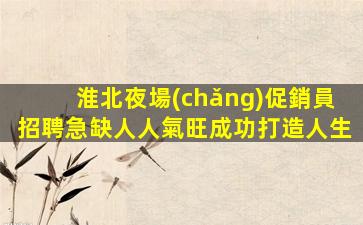淮北夜場(chǎng)促銷員招聘急缺人人氣旺成功打造人生