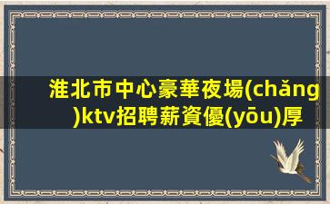 淮北市中心豪華夜場(chǎng)ktv招聘薪資優(yōu)厚