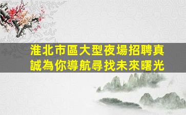 淮北市區大型夜場招聘真誠為你導航尋找未來曙光