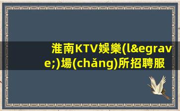 淮南KTV娛樂(lè)場(chǎng)所招聘服務(wù)員不愁上班問(wèn)題
