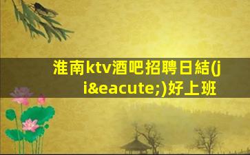 淮南ktv酒吧招聘日結(jié)好上班