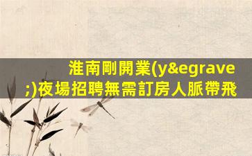 淮南剛開業(yè)夜場招聘無需訂房人脈帶飛