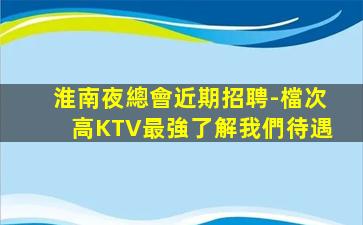 淮南夜總會近期招聘-檔次高KTV最強了解我們待遇