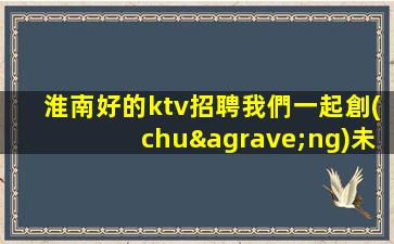 淮南好的ktv招聘我們一起創(chuàng)未來(lái)