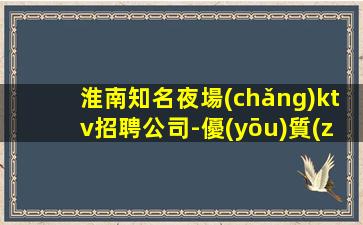 淮南知名夜場(chǎng)ktv招聘公司-優(yōu)質(zhì)離不開(kāi)努力