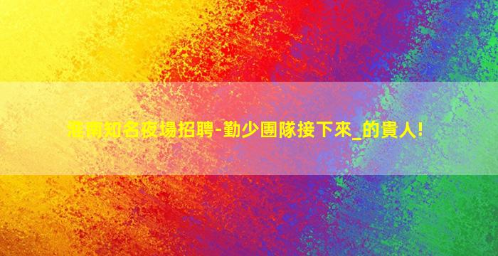 淮南知名夜場招聘-勤少團隊接下來_的貴人!