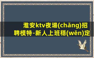 淮安ktv夜場(chǎng)招聘模特-新人上班穩(wěn)定