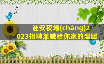 淮安夜場(chǎng)2023招聘兼職給你家的溫暖