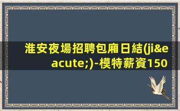淮安夜場招聘包廂日結(jié)-模特薪資1500起步