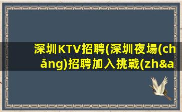 深圳KTV招聘(深圳夜場(chǎng)招聘加入挑戰(zhàn)自我.成就未來(lái))