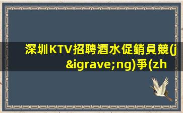 深圳KTV招聘酒水促銷員競(jìng)爭(zhēng)力小好上班平均每天兩個(gè)班左右狀加