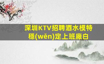 深圳KTV招聘酒水模特穩(wěn)定上班廠白